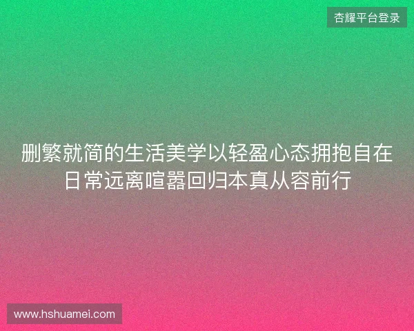 删繁就简的生活美学以轻盈心态拥抱自在日常远离喧嚣回归本真从容前行