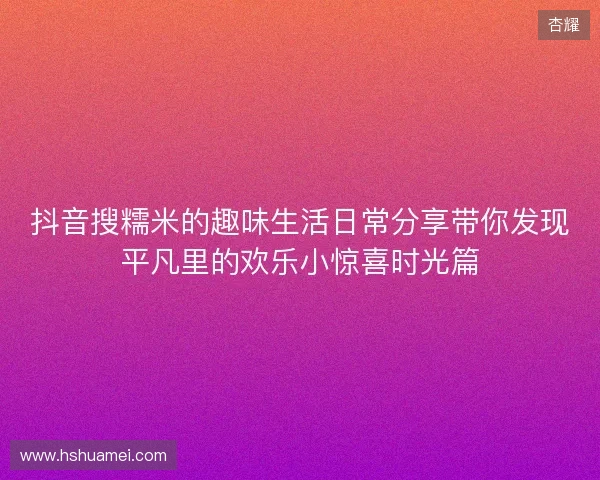 抖音搜糯米的趣味生活日常分享带你发现平凡里的欢乐小惊喜时光篇 抖音搜糯米的趣味生活日常分享带你发现平凡里的欢乐小惊喜时光篇